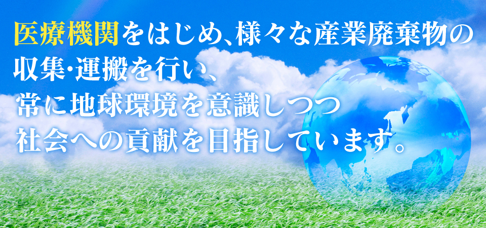 医療機関をはじめ、様々な産業廃棄物の収集・運搬を行い、常に地球環境を意識しつつ社会への貢献を目指しています。